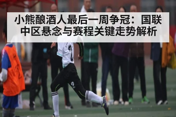 小熊酿酒人最后一周争冠：国联中区悬念与赛程关键走势解析